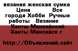 вязаная женская сумка  › Цена ­ 2 500 - Все города Хобби. Ручные работы » Вязание   . Ханты-Мансийский,Ханты-Мансийск г.